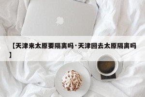 【天津来太原要隔离吗·天津回去太原隔离吗】