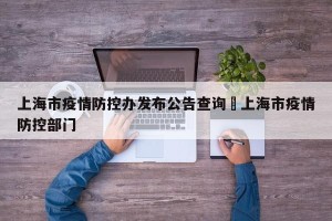 上海市疫情防控办发布公告查询›上海市疫情防控部门