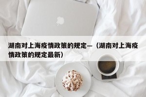 湖南对上海疫情政策的规定—（湖南对上海疫情政策的规定最新）