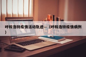 呼和浩特疫情活动轨迹—（呼和浩特疫情病例）