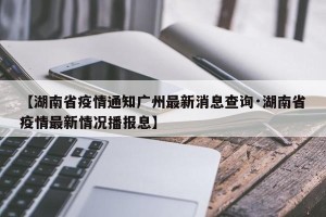 【湖南省疫情通知广州最新消息查询·湖南省疫情最新情况播报息】