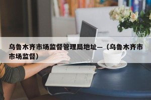 乌鲁木齐市场监督管理局地址—（乌鲁木齐市市场监督）