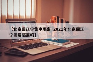 【北京回辽宁集中隔离·2021年北京回辽宁需要隔离吗】