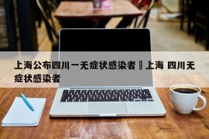 上海公布四川一无症状感染者›上海 四川无症状感染者