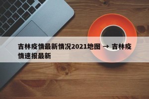 吉林疫情最新情况2021地图 → 吉林疫情速报最新