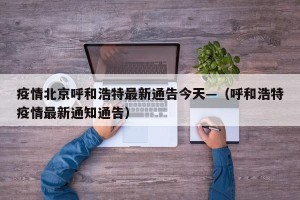 疫情北京呼和浩特最新通告今天—（呼和浩特疫情最新通知通告）