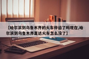 【哈尔滨到乌鲁木齐的火车停运了吗现在,哈尔滨到乌鲁木齐直达火车怎么没了】