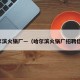 哈尔滨火锅厂—（哈尔滨火锅厂招聘信息）