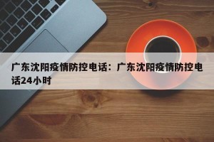广东沈阳疫情防控电话：广东沈阳疫情防控电话24小时