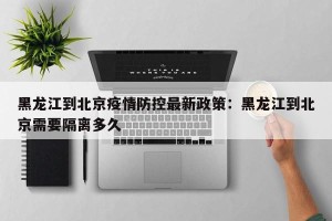 黑龙江到北京疫情防控最新政策：黑龙江到北京需要隔离多久