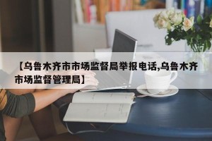 【乌鲁木齐市市场监督局举报电话,乌鲁木齐市场监督管理局】