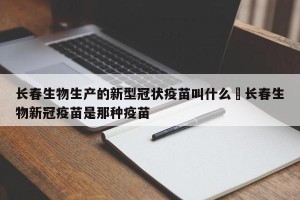 长春生物生产的新型冠状疫苗叫什么›长春生物新冠疫苗是那种疫苗