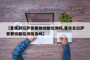 【重庆到拉萨需要做核酸检测吗,重庆去拉萨需要核酸检测报告吗】