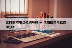 沈阳医院电话咨询号码 → 沈阳医院电话挂号预约
