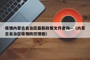 疫情内蒙古自治区最新政策文件查询—（内蒙古自治区疫情防控措施）
