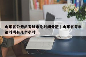 山东省公务员考试申论时间分配›山东省考申论时间有几个小时
