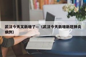 武汉今天又新增了—（武汉今天新增新冠肺炎病例）