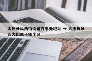 太原长风西街街道办事处地址 → 太原长风西大街属于哪个区