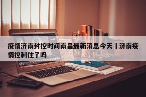 疫情济南封控时间南昌最新消息今天›济南疫情控制住了吗