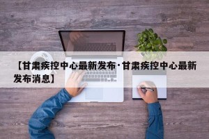 【甘肃疾控中心最新发布·甘肃疾控中心最新发布消息】