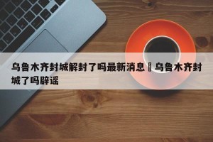乌鲁木齐封城解封了吗最新消息›乌鲁木齐封城了吗辟谣