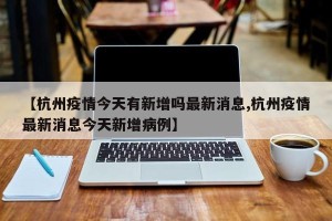 【杭州疫情今天有新增吗最新消息,杭州疫情最新消息今天新增病例】