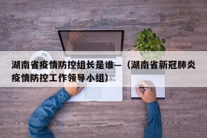 湖南省疫情防控组长是谁—（湖南省新冠肺炎疫情防控工作领导小组）