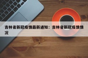 吉林省新冠疫情最新通知：吉林省新冠疫情情况