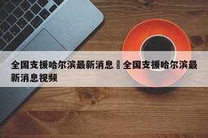 全国支援哈尔滨最新消息›全国支援哈尔滨最新消息视频