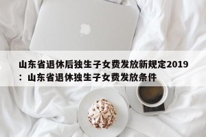 山东省退休后独生子女费发放新规定2019：山东省退休独生子女费发放条件