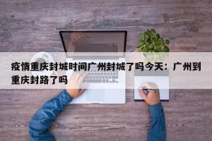 疫情重庆封城时间广州封城了吗今天：广州到重庆封路了吗