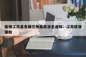 疫情江苏省支援兰州最新消息通知：江苏疫情援助