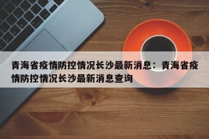 青海省疫情防控情况长沙最新消息：青海省疫情防控情况长沙最新消息查询