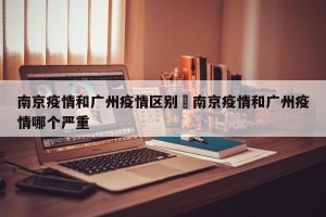南京疫情和广州疫情区别›南京疫情和广州疫情哪个严重