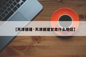 【天津援建·天津援建甘肃什么地区】