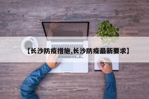 【长沙防疫措施,长沙防疫最新要求】
