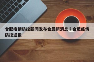 合肥疫情防控新闻发布会最新消息›合肥疫情防控通报