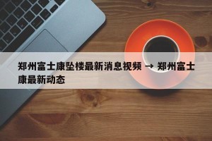 郑州富士康坠楼最新消息视频 → 郑州富士康最新动态