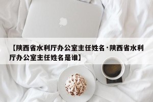 【陕西省水利厅办公室主任姓名·陕西省水利厅办公室主任姓名是谁】