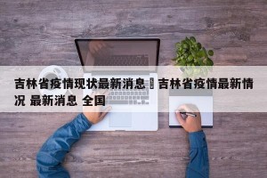 吉林省疫情现状最新消息›吉林省疫情最新情况 最新消息 全国