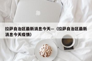 拉萨自治区最新消息今天—（拉萨自治区最新消息今天疫情）