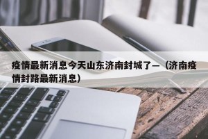 疫情最新消息今天山东济南封城了—（济南疫情封路最新消息）