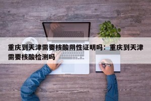 重庆到天津需要核酸阴性证明吗：重庆到天津需要核酸检测吗