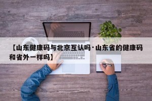 【山东健康码与北京互认吗·山东省的健康码和省外一样吗】