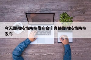 今天郑州疫情防控发布会›直播郑州疫情防控发布
