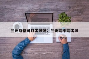 兰州疫情可以出城吗：兰州能不能出城