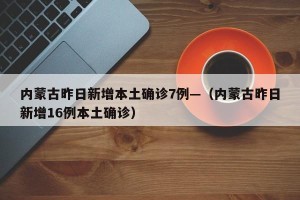 内蒙古昨日新增本土确诊7例—（内蒙古昨日新增16例本土确诊）
