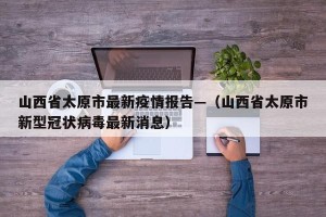 山西省太原市最新疫情报告—（山西省太原市新型冠状病毒最新消息）