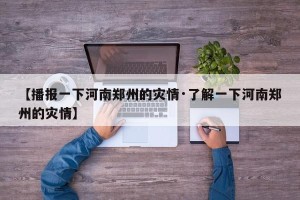 【播报一下河南郑州的灾情·了解一下河南郑州的灾情】