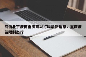 疫情北京疫苗重庆可以打吗最新消息：重庆疫苗限制出行
